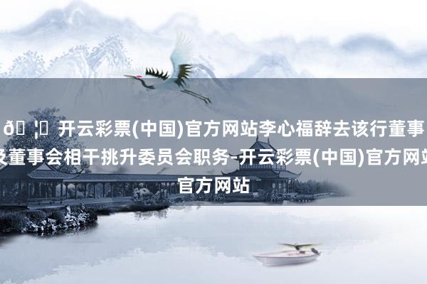 🦄开云彩票(中国)官方网站李心福辞去该行董事及董事会相干挑升委员会职务-开云彩票(中国)官方网站
