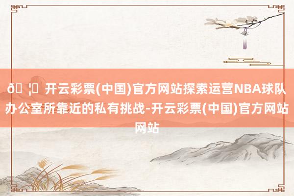 🦄开云彩票(中国)官方网站探索运营NBA球队办公室所靠近的私有挑战-开云彩票(中国)官方网站