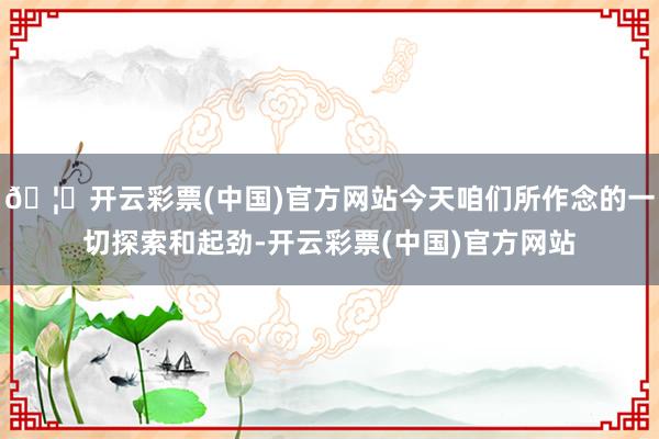 🦄开云彩票(中国)官方网站今天咱们所作念的一切探索和起劲-开云彩票(中国)官方网站