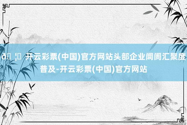 🦄开云彩票(中国)官方网站头部企业阛阓汇聚度普及-开云彩票(中国)官方网站