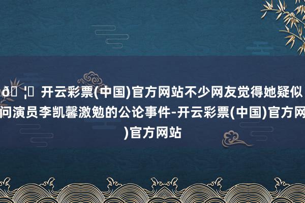 🦄开云彩票(中国)官方网站不少网友觉得她疑似盘问演员李凯馨激勉的公论事件-开云彩票(中国)官方网站