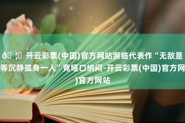 🦄开云彩票(中国)官方网站濒临代表作“无敌是何等沉静孤身一人”竟哑口纳闷-开云彩票(中国)官方网站