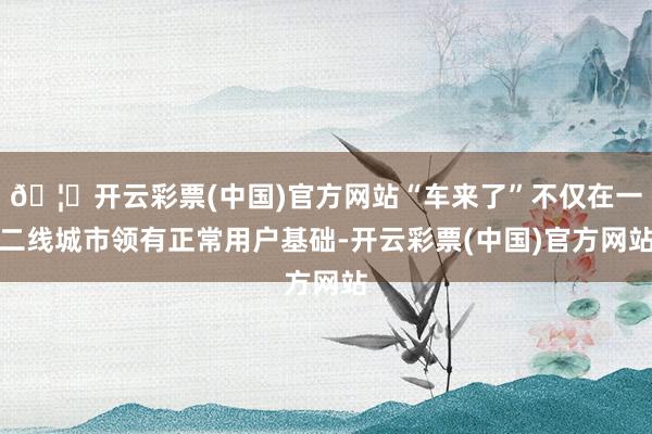 🦄开云彩票(中国)官方网站“车来了”不仅在一二线城市领有正常用户基础-开云彩票(中国)官方网站