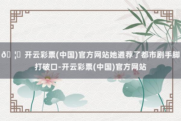 🦄开云彩票(中国)官方网站她遴荐了都市剧手脚打破口-开云彩票(中国)官方网站