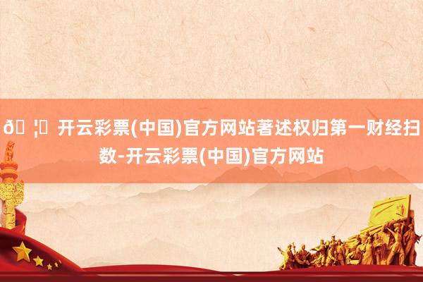 🦄开云彩票(中国)官方网站著述权归第一财经扫数-开云彩票(中国)官方网站