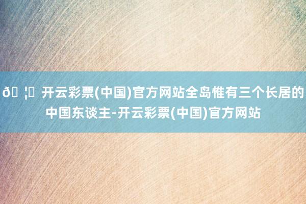 🦄开云彩票(中国)官方网站全岛惟有三个长居的中国东谈主-开云彩票(中国)官方网站