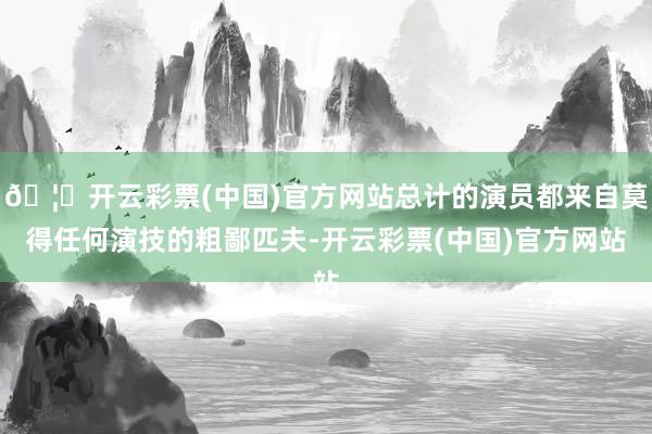 🦄开云彩票(中国)官方网站总计的演员都来自莫得任何演技的粗鄙匹夫-开云彩票(中国)官方网站