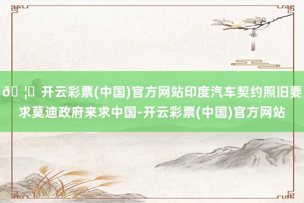 🦄开云彩票(中国)官方网站印度汽车契约照旧要求莫迪政府来求中国-开云彩票(中国)官方网站