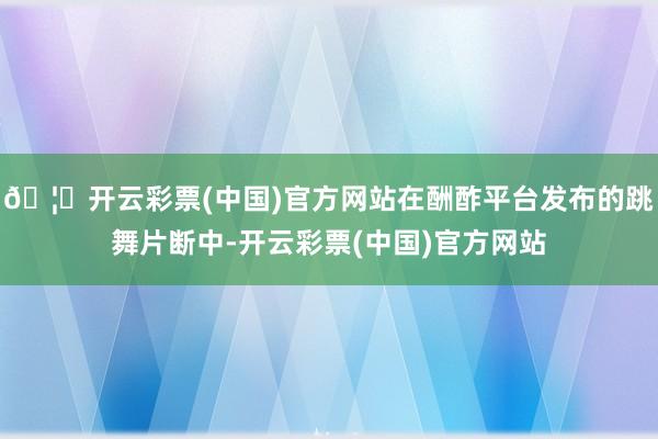 🦄开云彩票(中国)官方网站在酬酢平台发布的跳舞片断中-开云彩票(中国)官方网站