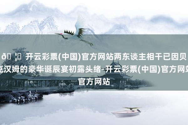 🦄开云彩票(中国)官方网站两东谈主相干已因贝克汉姆的豪华诞辰宴初露头绪-开云彩票(中国)官方网站