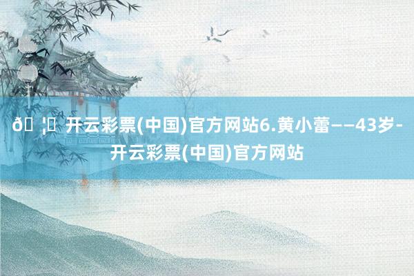 🦄开云彩票(中国)官方网站6.黄小蕾——43岁-开云彩票(中国)官方网站
