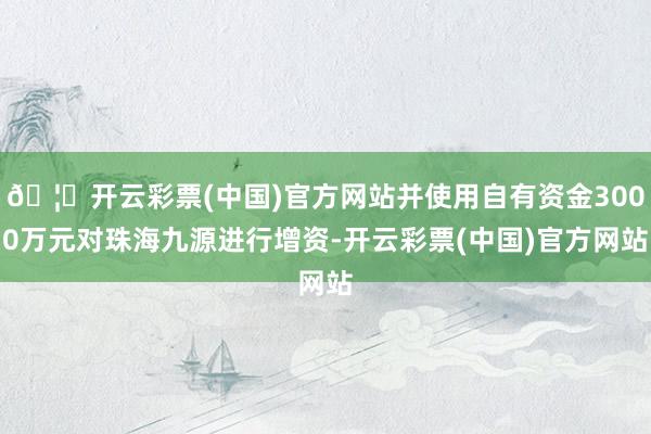 🦄开云彩票(中国)官方网站并使用自有资金3000万元对珠海九源进行增资-开云彩票(中国)官方网站