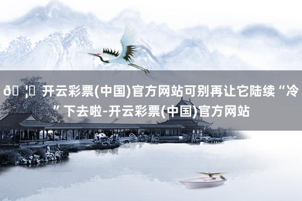 🦄开云彩票(中国)官方网站可别再让它陆续“冷”下去啦-开云彩票(中国)官方网站