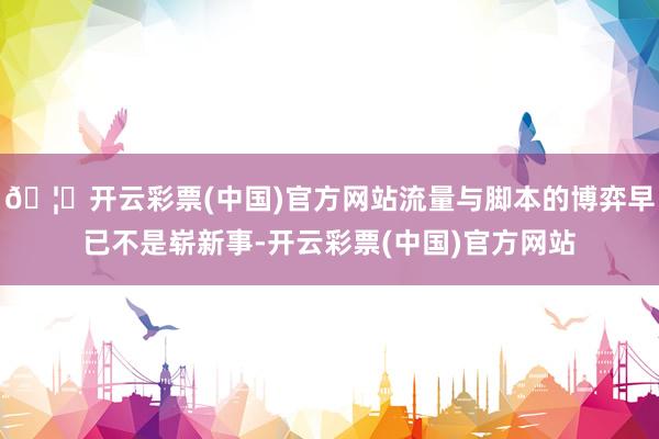 🦄开云彩票(中国)官方网站流量与脚本的博弈早已不是崭新事-开云彩票(中国)官方网站