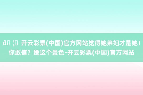 🦄开云彩票(中国)官方网站觉得她弟妇才是她！你敢信？她这个景色-开云彩票(中国)官方网站
