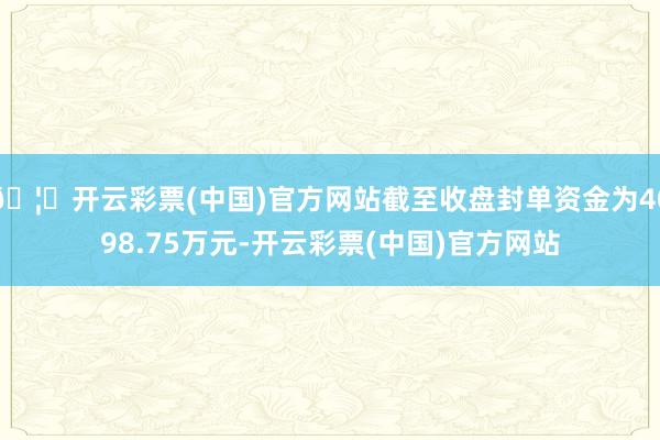 🦄开云彩票(中国)官方网站截至收盘封单资金为4098.75万元-开云彩票(中国)官方网站