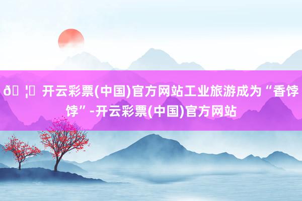 🦄开云彩票(中国)官方网站工业旅游成为“香饽饽”-开云彩票(中国)官方网站