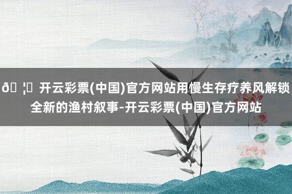 🦄开云彩票(中国)官方网站用慢生存疗养风解锁全新的渔村叙事-开云彩票(中国)官方网站