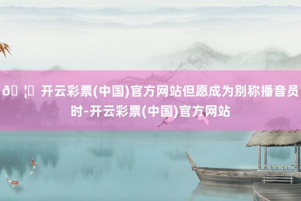 🦄开云彩票(中国)官方网站但愿成为别称播音员时-开云彩票(中国)官方网站