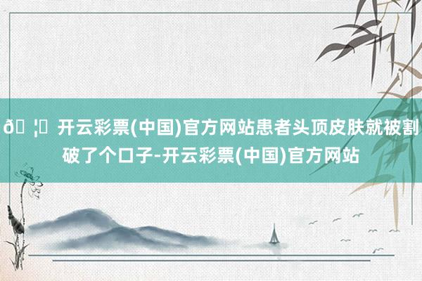 🦄开云彩票(中国)官方网站患者头顶皮肤就被割破了个口子-开云彩票(中国)官方网站