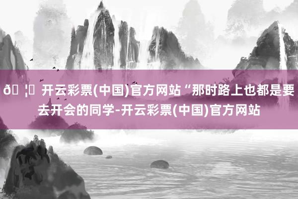 🦄开云彩票(中国)官方网站“那时路上也都是要去开会的同学-开云彩票(中国)官方网站