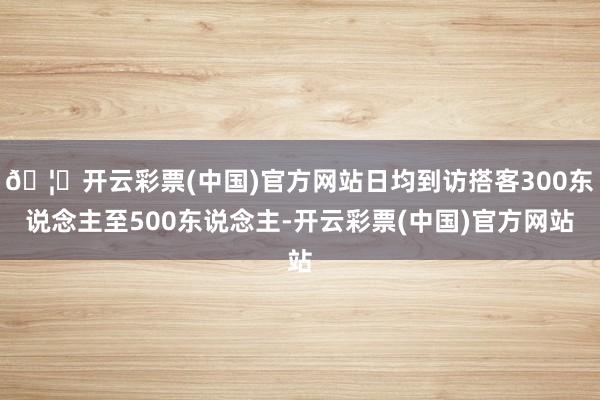 🦄开云彩票(中国)官方网站日均到访搭客300东说念主至500东说念主-开云彩票(中国)官方网站