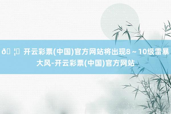 🦄开云彩票(中国)官方网站将出现8～10级雷暴大风-开云彩票(中国)官方网站