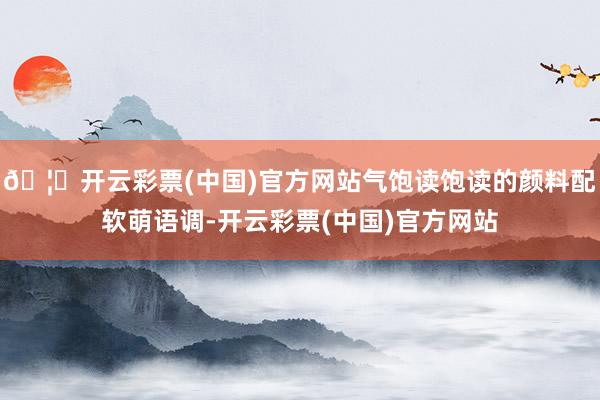 🦄开云彩票(中国)官方网站气饱读饱读的颜料配软萌语调-开云彩票(中国)官方网站