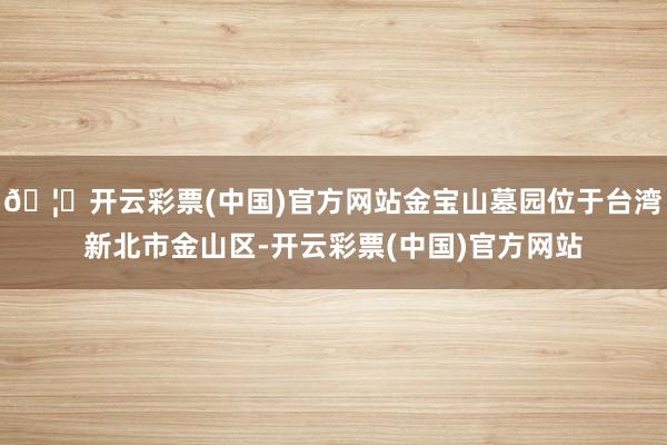 🦄开云彩票(中国)官方网站金宝山墓园位于台湾新北市金山区-开云彩票(中国)官方网站