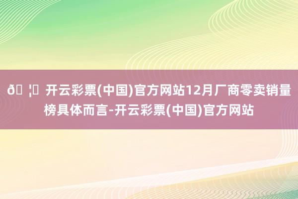 🦄开云彩票(中国)官方网站12月厂商零卖销量榜具体而言-开云彩票(中国)官方网站