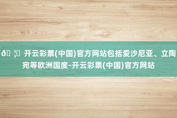 🦄开云彩票(中国)官方网站包括爱沙尼亚、立陶宛等欧洲国度-开云彩票(中国)官方网站