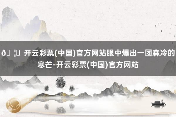 🦄开云彩票(中国)官方网站眼中爆出一团森冷的寒芒-开云彩票(中国)官方网站