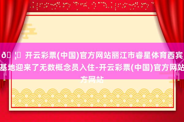 🦄开云彩票(中国)官方网站丽江市睿星体育西宾基地迎来了无数概念员入住-开云彩票(中国)官方网站