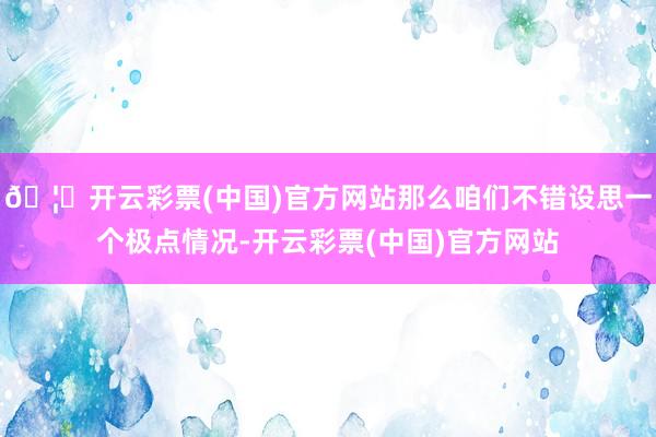 🦄开云彩票(中国)官方网站那么咱们不错设思一个极点情况-开云彩票(中国)官方网站