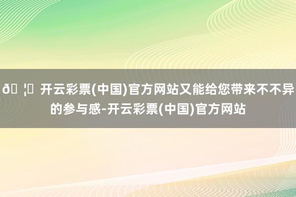 🦄开云彩票(中国)官方网站又能给您带来不不异的参与感-开云彩票(中国)官方网站