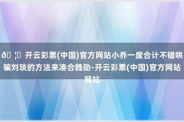 🦄开云彩票(中国)官方网站小乔一度合计不错哄骗刘琰的方法来凑合魏劭-开云彩票(中国)官方网站
