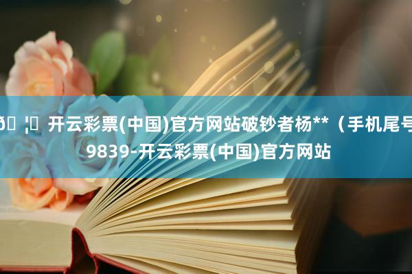 🦄开云彩票(中国)官方网站破钞者杨**（手机尾号 9839-开云彩票(中国)官方网站