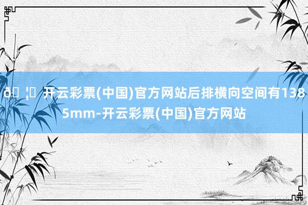 🦄开云彩票(中国)官方网站后排横向空间有1385mm-开云彩票(中国)官方网站