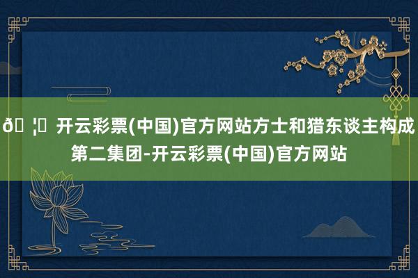 🦄开云彩票(中国)官方网站方士和猎东谈主构成第二集团-开云彩票(中国)官方网站