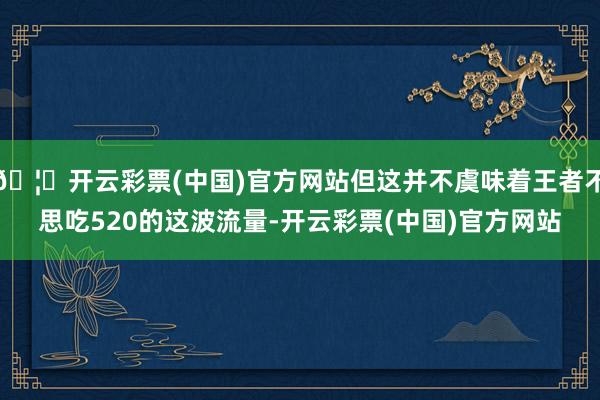 🦄开云彩票(中国)官方网站但这并不虞味着王者不思吃520的这波流量-开云彩票(中国)官方网站