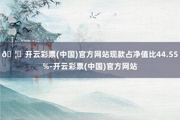 🦄开云彩票(中国)官方网站现款占净值比44.55%-开云彩票(中国)官方网站