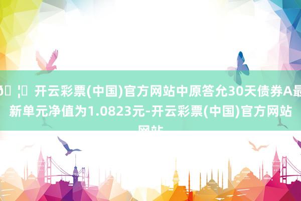 🦄开云彩票(中国)官方网站中原答允30天债券A最新单元净值为1.0823元-开云彩票(中国)官方网站