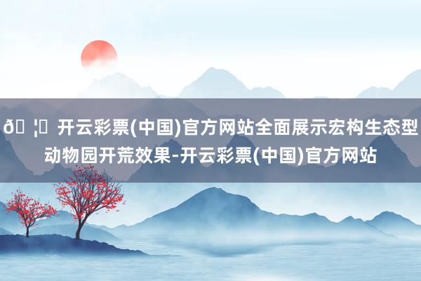 🦄开云彩票(中国)官方网站全面展示宏构生态型动物园开荒效果-开云彩票(中国)官方网站
