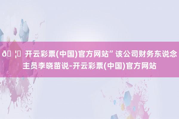 🦄开云彩票(中国)官方网站”该公司财务东说念主员李晓苗说-开云彩票(中国)官方网站