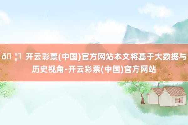 🦄开云彩票(中国)官方网站本文将基于大数据与历史视角-开云彩票(中国)官方网站