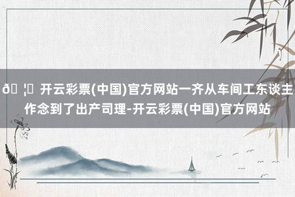🦄开云彩票(中国)官方网站一齐从车间工东谈主作念到了出产司理-开云彩票(中国)官方网站