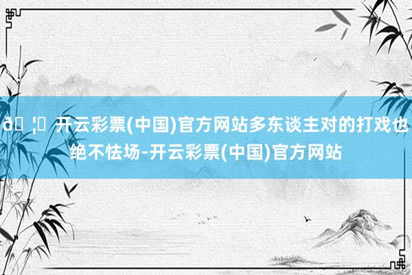 🦄开云彩票(中国)官方网站多东谈主对的打戏也绝不怯场-开云彩票(中国)官方网站