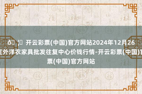 🦄开云彩票(中国)官方网站2024年12月26日石家庄外洋农家具批发往复中心价钱行情-开云彩票(中国)官方网站