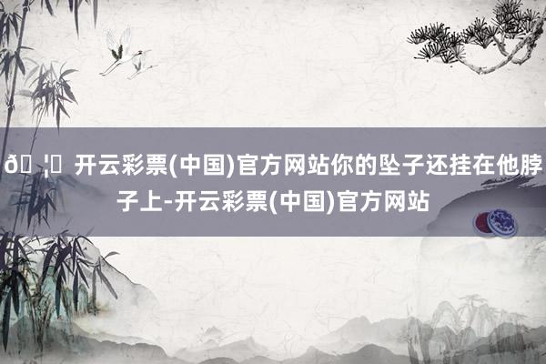 🦄开云彩票(中国)官方网站你的坠子还挂在他脖子上-开云彩票(中国)官方网站
