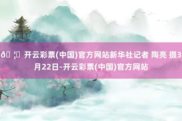 🦄开云彩票(中国)官方网站新华社记者 陶亮 摄3月22日-开云彩票(中国)官方网站
